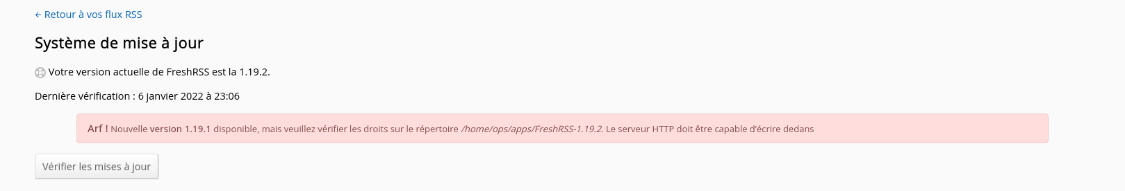 capture d ecran de 2018-02-17...
Strange detail: the date is blocked to February 27th while I get this message today, March 4th. It looks like the `last_update.txt` file is not writable by the webserver. But...
It seems that this issue is resolved in version 1.16.0.
I think that this issue happens again now. > Arf ! Nouvelle version 1.19.1 disponible, mais veuillez vérifier les droits sur le répertoire /home/user/FreshRSS-1.19.1. Le serveur HTTP doit être capable...
In my case, I'm installing FreshRSS using ansible, so FreshRSS has no right to write to its directory. It has however full rights to `data` directory and other required directories....
I'm installing FreshRSS from the zip archive.
I've just updated to FreshRSS 1.19.2 and now the report is even worse: ![Screenshot 2022-02-04 at 21-32-08 Système de mise à jour · FreshRSS