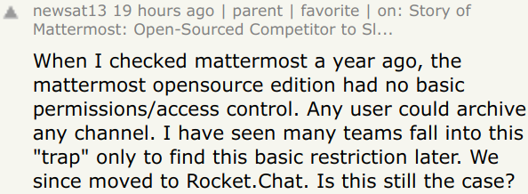 When I checked mattermost a year ago, the mattermost opensource edition had no basic permissions/access control. Any user could archive any channel. I have seen many teams fall into this "trap" only to find this basic restriction later. We since moved to Rocket.Chat.