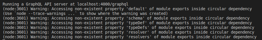 (node:3601) Warning: Accessing non-existent property 'default' of module exports inside circular dependency
(Use node --trace-warnings ... to show where the warning was created)
(node:3601) Warning: Accessing non-existent property 'schema' of module exports inside circular dependency
(node:3601) Warning: Accessing non-existent property 'typeDef' of module exports inside circular dependency
(node:3601) Warning: Accessing non-existent property 'typeDefs' of module exports inside circular dependency
(node:3601) Warning: Accessing non-existent property 'resolver' of module exports inside circular dependency
(node:3601) Warning: Accessing non-existent property 'resolvers' of module exports inside circular dependency