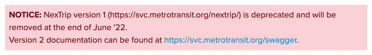 A screenshot of a deprecation notice that reads: 'NOTICE: NexTrip version 1 (https://svc.metrotransit.org/nextrip/) is deprecated and will be removed at the end of June '22.
Version 2 documentation can be found at https://svc.metrotransit.org/swagger.'