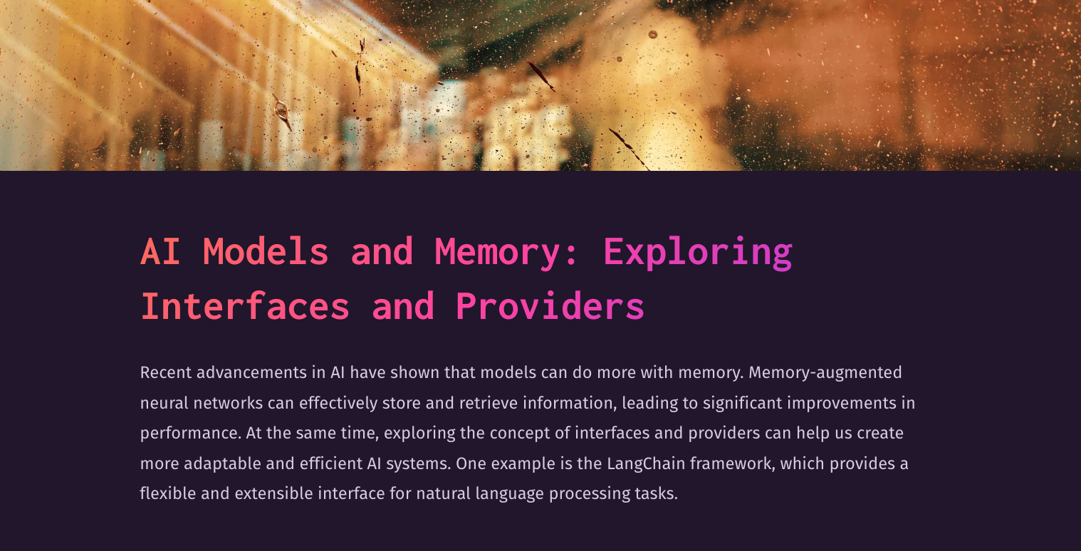Recent advancements in AI have shown that models can do more with memory. Memory-augmented neural networks can effectively store and retrieve information, leading to significant improvements in performance. At the same time, exploring the concept of interfaces and providers can help us create more adaptable and efficient AI systems. One example is the LangChain framework, which provides a flexible and extensible interface for natural language processing tasks.